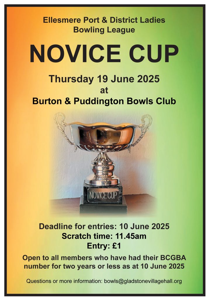 Ellesmere Port & District Ladies Bowling League
NOVICE CUP
Thursday 19 June 2025
at
Burton & Puddington Bowls Club
Deadline for entries: 10 June 2025
Scratch time: 11.45am
Entry: £1
Open to all members who have had their BCGBA number for two years or less as at 10 June 2025
Questions or more information: bowls@gladstonevillagehall.org