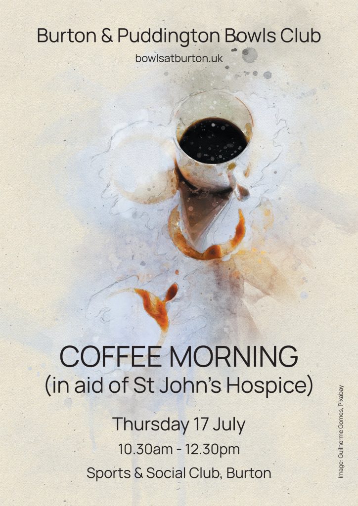 Stylised picture of a full coffee cup. Text reads:
Burton & Puddington Bowls Club
COFFEE MORNING
(in aid of St John’s Hospice)
Thursday 17 July
10.30am - 12.30pm
Sports & Social Club, Burton
Image: Guilherme Gomes, Pixabay
bowlsatburton.uk